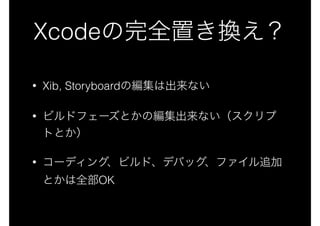 Xcodeの完全置き換え？
• Xib, Storyboardの編集は出来ない
• ビルドフェーズとかの編集出来ない（スクリプ
トとか）
• コーディング、ビルド、デバッグ、ファイル追加
とかは全部OK
 