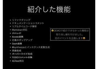 紹介した機能
• リファクタリング
• ドキュメンテーションコメント
• リアルタイムコード解析
• Markdown対応
• デバッグ
• Xcode連携
• 定義のポップアップ
• Dash連携
• @synthesizeとインスタンス変数生成
• 実装生成
• オーバーライド生成
• TODOコメント収集
• XCTest実行
😢😢DEMOで紹介できなかった機能は
取り消し線を付けました。
別のイベントを企画します😄😄
 