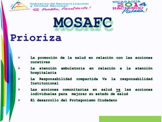 Prioriza 
 La promoción de la salud en relación con las acciones 
curativas 
 La atención ambulatoria en relación a la atención 
hospitalaria 
 La Responsabilidad compartida Vs la responsabilidad 
Institucional 
 Las acciones comunitarias en salud vs las acciones 
individuales para mejorar su estado de salud 
 El desarrollo del Protagonismo Ciudadano 
 