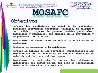 Objetivos 
 Mejorar las condiciones de salud de la población, 
generando actividades oportunas, eficaces, de calidad y 
con calidez, capaces de generar cambios personales, 
familiares y comunales, con énfasis en la prevención y 
la promoción de la salud. 
 Satisfacer las necesidades de servicios de salud de la 
población. 
 Proteger de epidemias a la población 
 Mejorar la calidad de los servicios, respondiendo a las 
expectativas de la población en recibir servicios de 
salud de calidad, con calidez humana. 
 Fortalecer la articulación entre los diferentes 
integrantes del sector salud, así como la coordinación 
interinstitucional e intersectorial. 
 