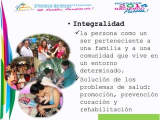 • Integralidad 
la persona como un 
ser perteneciente a 
una familia y a una 
comunidad que vive en 
un entorno 
determinado. 
Solución de los 
problemas de salud: 
promoción, prevención 
curación y 
rehabilitación 
 
