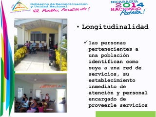 • Longitudinalidad 
 las personas 
pertenecientes a 
una población 
identifican como 
suya a una red de 
servicios, su 
establecimiento 
inmediato de 
atención y personal 
encargado de 
proveerle servicios 
 