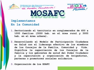 Implementamos 
En la Comunidad 
1. Sectorizando el territorio en conglomerados de 600 a 
1000 familias (3000 hab. en el área rural y 5000 
hab. en el área urbana). 
2. Desarrollando el Modelo de Participación Ciudadana 
en Salud con el liderazgo efectivo de los miembros 
de los Concejos de la Familia, Comunidad y Vida. 
Significa la capacitación de los Concejos de la 
familia y los gabinetes de salud del Poder Ciudadano 
y la capacitación y organización de brigadistas, 
parteras o promotores sociales solidarios. 
3. Organización de los ESAFC 
 