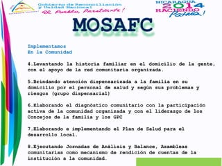 Implementamos 
En la Comunidad 
4.Levantando la historia familiar en el domicilio de la gente, 
con el apoyo de la red comunitaria organizada. 
5.Brindando atención dispensarizada a la familia en su 
domicilio por el personal de salud y según sus problemas y 
riesgos (grupo dispensarial) 
6.Elaborando el diagnóstico comunitario con la participación 
activa de la comunidad organizada y con el liderazgo de los 
Concejos de la familia y los GPC 
7.Elaborando e implementando el Plan de Salud para el 
desarrollo local. 
8.Ejecutando Jornadas de Análisis y Balance, Asambleas 
comunitarias como mecanismo de rendición de cuentas de la 
institución a la comunidad. 
 
