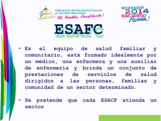 • Es el equipo de salud familiar y 
comunitario, está formado idealmente por 
un médico, una enfermera y una auxiliar 
de enfermería y brinda un conjunto de 
prestaciones de servicios de salud 
dirigidos a las personas, familias y 
comunidad de un sector determinado. 
• Se pretende que cada ESACF atienda un 
sector 
 