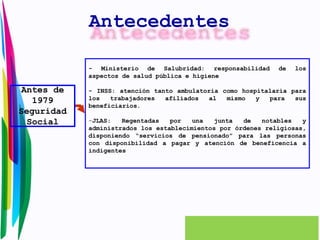 Antes de 
1979 
Seguridad 
Social 
Antecedentes 
- Ministerio de Salubridad: responsabilidad de los 
aspectos de salud pública e higiene 
- INSS: atención tanto ambulatoria como hospitalaria para 
los trabajadores afiliados al mismo y para sus 
beneficiarios. 
-JLAS: Regentadas por una junta de notables y 
administrados los establecimientos por órdenes religiosas, 
disponiendo “servicios de pensionado” para las personas 
con disponibilidad a pagar y atención de beneficencia a 
indigentes 
 