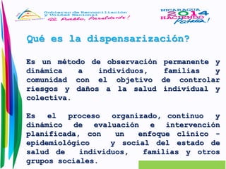 Qué es la dispensarización? 
Es un método de observación permanente y 
dinámica a individuos, familias y 
comunidad con el objetivo de controlar 
riesgos y daños a la salud individual y 
colectiva. 
Es el proceso organizado, continuo y 
dinámico de evaluación e intervención 
planificada, con un enfoque clínico - 
epidemiológico y social del estado de 
salud de individuos, familias y otros 
grupos sociales. 
 