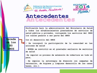 Antecedentes 
Década 
de los 
80 
SNUS 
Unificación bajo la administración del Ministerio de Salud 
a todos los establecimientos prestadores de servicios de 
salud pública y privados, incluyendo los servicios del INSS 
los cuales pasaron a ser parte del SNUS 
Con el desarrollo del SNUS 
- Se incorporó la participación de la comunidad en las 
acciones de salud 
- MINSA se convirtió en el prestador exclusivo de servicios 
de salud 
-Se impulsó un proceso de extensión de cobertura en todo el 
país, 
- Se impulso la estrategia de Atención con campañas de 
vacunación, de higiene y limpieza desarrollo de las casas 
bases, etc.). 
 
