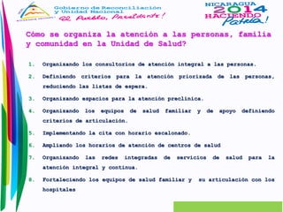 Cómo se organiza la atención a las personas, familia 
y comunidad en la Unidad de Salud? 
1. Organizando los consultorios de atención integral a las personas. 
2. Definiendo criterios para la atención priorizada de las personas, 
reduciendo las listas de espera. 
3. Organizando espacios para la atención preclínica. 
4. Organizando los equipos de salud familiar y de apoyo definiendo 
criterios de articulación. 
5. Implementando la cita con horario escalonado. 
6. Ampliando los horarios de atención de centros de salud 
7. Organizando las redes integradas de servicios de salud para la 
atención integral y continua. 
8. Fortaleciendo los equipos de salud familiar y su articulación con los 
hospitales 
 