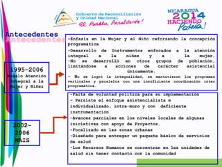 1995-2006 
Modelo Atención 
Integral a la 
Mujer y Niñez 
-Énfasis en la Mujer y el Niño reforzando la concepción 
programática 
-Desarrollo de Instrumentos enfocados a la atención 
integral a la niñez y a la mujer. 
-No se desarrolló en otros grupos de población, 
limitándose a acciones de carácter asistencial 
únicamente. 
- No se logró la integralidad, se mantuvieron los programas 
verticales y paralelos con una insuficiente coordinación ínter 
programática. 
2002- 
2006 
MAIS 
-Falta de voluntad política para su implementación 
- Persiste el enfoque asistencialista e 
individualizado, intra-muro y con deficiente 
instrumentación 
-Avances parciales en los niveles locales de algunas 
iniciativas con apoyo de Proyectos. 
-Focalizado en las zonas urbanas 
-Diseñado para entregar un paquete básico de servicios 
de salud 
-Los Recursos Humanos se concentran en las unidades de 
salud sin tener contacto con la comunidad 
Antecedentes 
 