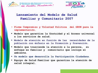 Lanzamiento del Modelo de Salud 
Familiar y Comunitario 2007 
• Firme Compromiso y Voluntad Política del GRUN para la 
implementación. 
 Modelo que garantiza la Gratuidad y el Acceso universal 
a los servicios de salud. 
 Modelo de atención en función de las necesidades de la 
población con énfasis en la Promoción y Prevención. 
 Modelo que trasciende la atención a la persona, su 
enfoque es familiar y comunitario que incluye el 
ambiente. 
 Un modelo que desarrolla la Participación Ciudadana. 
 Equipo de Salud Familiar que garantiza la atención de 
salud integral. 
 