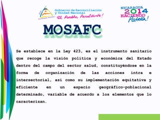 Se establece en la Ley 423, es el instrumento sanitario 
que recoge la visión política y económica del Estado 
dentro del campo del sector salud, constituyéndose en la 
forma de organización de las acciones intra e 
intersectorial, así como su implementación equitativa y 
eficiente en un espacio geográfico-poblacional 
determinado, variable de acuerdo a los elementos que lo 
caracterizan. 
 