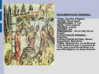 DOCUMENTACIÓ GENERAL: TÍTOL : Sacrifici d'Ifigènia AUTOR : Desconegut  CRONOLOGIA : S. I aC ESTIL : romà imperial TÈCNICA : mosaic SUPORT : mur DIMENSIONS : ; 55 cm (alt); 60 cm (ample) LOCALITZACIÓ ORIGINAL:   Empúries LOCALITZACIÓ ACTUAL : Museu Arqueològic, Barcelona TEMA : Agamèmnon, rei de Micenes i cap de l'exèrcit grec a la Guerra de Troia, està a punt de sacrificar a la seva filla Ifigènia a la deesa Àrtemis 