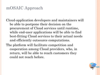 mOSAIC Approach

Cloud-application developers and maintainers will
  be able to postpone their decision on the
  procurement of Cloud services until runtime,
  while end-user applications will be able to find
  best-fitting Cloud services to their actual needs
  and efficiently outsource computations.
The platform will facilitate competition and
  cooperation among Cloud providers, who, in
  return, will be able to reach customers they
  could not reach before.
 
