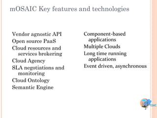 mOSAIC Key features and technologies


Vendor agnostic API    Component-based
Open source PaaS         applications
Cloud resources and    Multiple Clouds
  services brokering   Long time running
Cloud Agency             applications
SLA negotiations and   Event driven, asynchronous
  monitoring
Cloud Ontology
Semantic Engine
 