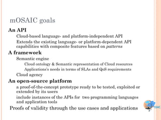 mOSAIC goals
An API
  Cloud-based language- and platform-independent API
  Extends the existing language- or platform-dependent API
  capabilities with composite features based on patterns
A framework
  Semantic engine
      Cloud ontology & Semantic representation of Cloud resources
      Applications‟s needs in terms of SLAs and QoS requirements
  Cloud agency
An open-source platform
  a proof-of-the-concept prototype ready to be tested, exploited or
  extended by its users
  include instances of the APIs for two programming languages
  and application tools
Proofs of validity through the use cases and applications
 