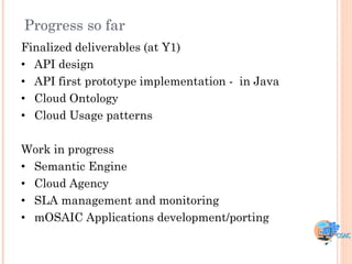Progress so far
Finalized deliverables (at Y1)
• API design
• API first prototype implementation - in Java
• Cloud Ontology
• Cloud Usage patterns

Work in progress
• Semantic Engine
• Cloud Agency
• SLA management and monitoring
• mOSAIC Applications development/porting
 
