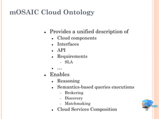 mOSAIC Cloud Ontology

           Provides a unified description of
               Cloud components
               Interfaces
               API
               Requirements
                    SLA
               …
           Enables
               Reasoning
               Semantics-based queries executions
                    Brokering
                    Discovery
                    Matchmaking
               Cloud Services Composition
 