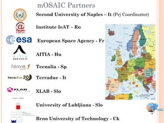mOSAIC Partners
Second University of Naples – It (Prj Coordinator)

Institute IeAT – Ro


European Space Agency - Fr


AITIA - Hu

Tecnalia - Sp

Terradue - It


XLAB - Slo


University of Lubljiana - Slo


Brno University of Technology - Ck
 