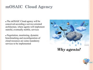 mOSAIC Cloud Agency


 The mOSAIC Cloud agency will be
conceived according a service-oriented
architecture, where agents will implement
stateful, eventually mobile, services

Negotiation, monitoring, dynamic
benchmarking and reconfiguration of
cloud resources are some mandatory
services to be implemented

                                            Why agents?
 