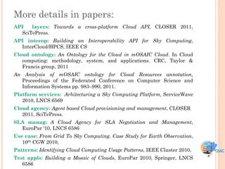 More details in papers:
API   layers: Towards a cross-platform Cloud API, CLOSER 2011,
  SciTePress.
API interop: Building an Interoperability API for Sky Computing,
  InterCloud/HPCS, IEEE CS
Cloud ontology: An Ontology for the Cloud in mOSAIC Cloud. In Cloud
   computing: methodology, system, and applications. CRC, Taylor &
   Francis group, 2011
An Analysis of mOSAIC ontology for Cloud Resources annotation,
  Proceedings of the Federated Conference on Computer Science and
  Information Systems pp. 983–990, 2011.
Platform services: Arhitecturing a Sky Computing Platform, ServiceWave
   2010, LNCS 6569
Cloud agency: Agent based Cloud provisioning and management, CLOSER
   2011, SciTePress.
SLA manag: A Cloud Agency for SLA Negotiation and Management,
  EuroPar „10, LNCS 6586
Use case: From Grid To Sky Computing. Case Study for Earth Observation,
   10th CGW 2010,
Patterns: Identifying Cloud Computing Usage Patterns, IEEE Cluster 2010,
Test appls: Building a Mosaic of Clouds, EuroPar 2010, Springer, LNCS
   6586
 