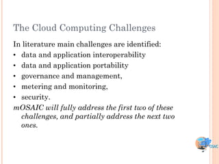 The Cloud Computing Challenges
In literature main challenges are identified:
• data and application interoperability
• data and application portability
• governance and management,
• metering and monitoring,
• security.
mOSAIC will fully address the first two of these
  challenges, and partially address the next two
  ones.
 