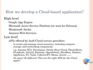 How we develop a Cloud-based application?
High level
   Google App Engine
   Microsoft Azure Service Platform [or wait for Orleans]
   Manjrasoft Aneka
   Amazon Web Services
Low level
   APIs offered by IaaS Cloud service providers
      to create and manage cloud resources, including compute,
      storage, and networking components
      e.g. Amazon EC2, Eucalyptus, Oracle (Sun) Cloud, ElasticHosts,
      FlexiScale, GoGrid, Enomaly, OpenNebula, SliceHost, Nimbus,
      AppNexus, F5, Tashi, CohesiveFT, Mosso, Joyent ……
      So many! So different! This are the right APIs for the Cloud
      appls?
 