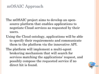 mOSAIC Approach


The mOSAIC project aims to develop an open-
  source platform that enables applications to
  negotiate Cloud services as requested by their
  users.
Using the Cloud ontology, applications will be able
  to specify their requirements and communicate
  them to the platform via the innovative API.
The platform will implement a multi-agent
  brokering mechanism that will search for
  services matching the applications‟ request, and
  possibly compose the requested service if no
  direct hit is found.
 