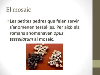 El mosaic
• Les petites pedres que feien servir
s’anomenen tessel·les. Per això els
romans anomenaven opus
tessellatum al mosaic.

 