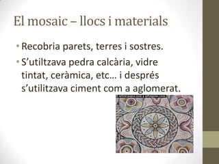 El mosaic – llocs i materials
• Recobria parets, terres i sostres.
• S’utiltzava pedra calcària, vidre
tintat, ceràmica, etc… i després
s’utilitzava ciment com a aglomerat.

 