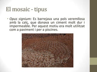 El mosaic - tipus
• Opus signium: Es barrejava una pols veremllosa
amb la calç, que donava un ciment molt dur i
impermeable. Per aquest motiu era molt utilitzat
com a paviment i per a piscines.

 
