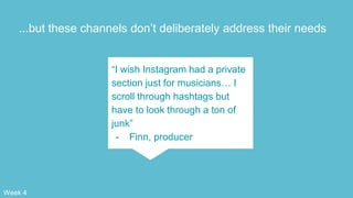 ...but these channels don’t deliberately address their needs
“I wish Instagram had a private
section just for musicians… I
scroll through hashtags but
have to look through a ton of
junk”
- Finn, producer
Week 4
 
