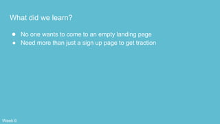 What did we learn?
● No one wants to come to an empty landing page
● Need more than just a sign up page to get traction
Week 6
 