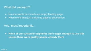 What did we learn?
● No one wants to come to an empty landing page
● Need more than just a sign up page to get traction
And, most importantly…
● None of our customer segments were eager enough to use this
unless there were quality people already there
Week 6
 