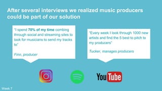 After several interviews we realized music producers
could be part of our solution
“I spend 70% of my time combing
through social and streaming sites to
look for musicians to send my tracks
to”
Finn, producer
“Every week I look through 1000 new
artists and find the 5 best to pitch to
my producers”
Tucker, manages producers
Week 7
 