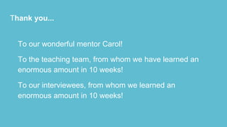 Thank you...
To our wonderful mentor Carol!
To the teaching team, from whom we have learned an
enormous amount in 10 weeks!
To our interviewees, from whom we learned an
enormous amount in 10 weeks!
 
