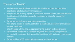 The story of Mosaic
- We began as a professional network for musicians to get discovered by
agents and labels (LinkedIn for musicians)
- We got out the building, spoke to musicians and corporates, and realized that
the idea wasn’t a) sticky enough for musicians or b) useful enough for
corporates
- So we set out defining a new value proposition…
- And after a couple of weeks, settled on a collaborative network for musicians
to meet musicians
- We struggled with finding an approach to the chicken-and-egg problem
- Until we met producers: a customer segment with such a strong need to
connect with musicians that we could attract them with a directory, not even a
network
- So we build an MVP, tested with producers, and here we are
 
