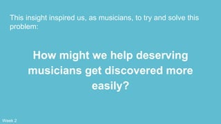 This insight inspired us, as musicians, to try and solve this
problem:
How might we help deserving
musicians get discovered more
easily?
Week 2
 