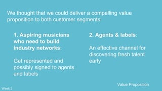 We thought that we could deliver a compelling value
proposition to both customer segments:
2. Agents & labels:
An effective channel for
discovering fresh talent
early
1. Aspiring musicians
who need to build
industry networks:
Get represented and
possibly signed to agents
and labels
Value Proposition
Week 2
 