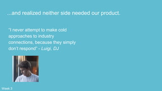 ...and realized neither side needed our product.
“I never attempt to make cold
approaches to industry
connections, because they simply
don’t respond” - Luigi, DJ
Week 3
 
