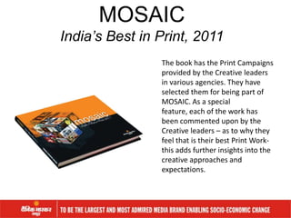The book has the Print Campaigns
provided by the Creative leaders
in various agencies. They have
selected them for being part of
MOSAIC. As a special
feature, each of the work has
been commented upon by the
Creative leaders – as to why they
feel that is their best Print Work-
this adds further insights into the
creative approaches and
expectations.
MOSAIC
India’s Best in Print, 2011
 