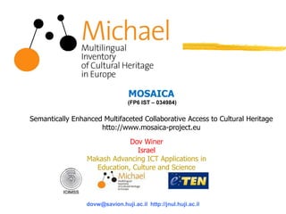 MOSAICA
(FP6 IST – 034984)
Semantically Enhanced Multifaceted Collaborative Access to Cultural Heritage
htto://www.mosaica-project.eu
dovw@savion.huji.ac.il http://jnul.huji.ac.il
Dov Winer
Israel
Makash Advancing ICT Applications in
Education, Culture and Science
 