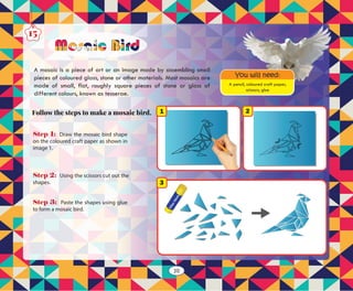 Step 3: Paste the shapes using glue
to form a mosaic bird.
Step 2: Using the scissors cut out the
shapes.
Step 1: Draw the mosaic bird shape
on the coloured craft paper as shown in
image 1.
3
21
A pencil, coloured craft paper,
scissors, glue
You will need:
Follow the steps to make a mosaic bird.
A mosaic is a piece of art or an image made by assembling small
pieces of coloured glass, stone or other materials. Most mosaics are
made of small, flat, roughly square pieces of stone or glass of
different colours, known as tesserae.
Mosaic Bird
15
20
 