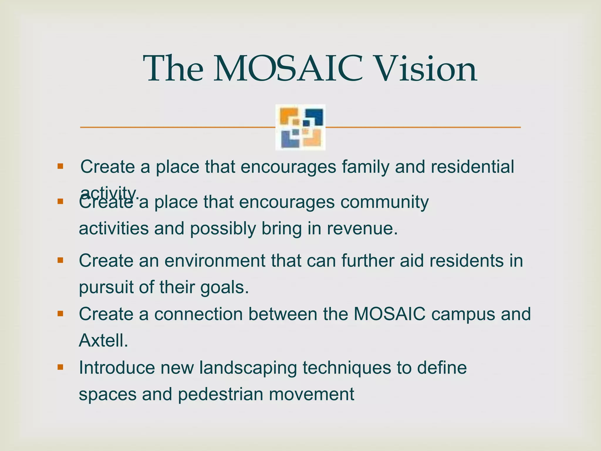The MOSAIC Vision

 Create a place that encourages family and residential
  activity.
 Create a place that encourages community
  activities and possibly bring in revenue.
 Create an environment that can further aid residents in
  pursuit of their goals.
 Create a connection between the MOSAIC campus and
  Axtell.
 Introduce new landscaping techniques to define
  spaces and pedestrian movement
 
