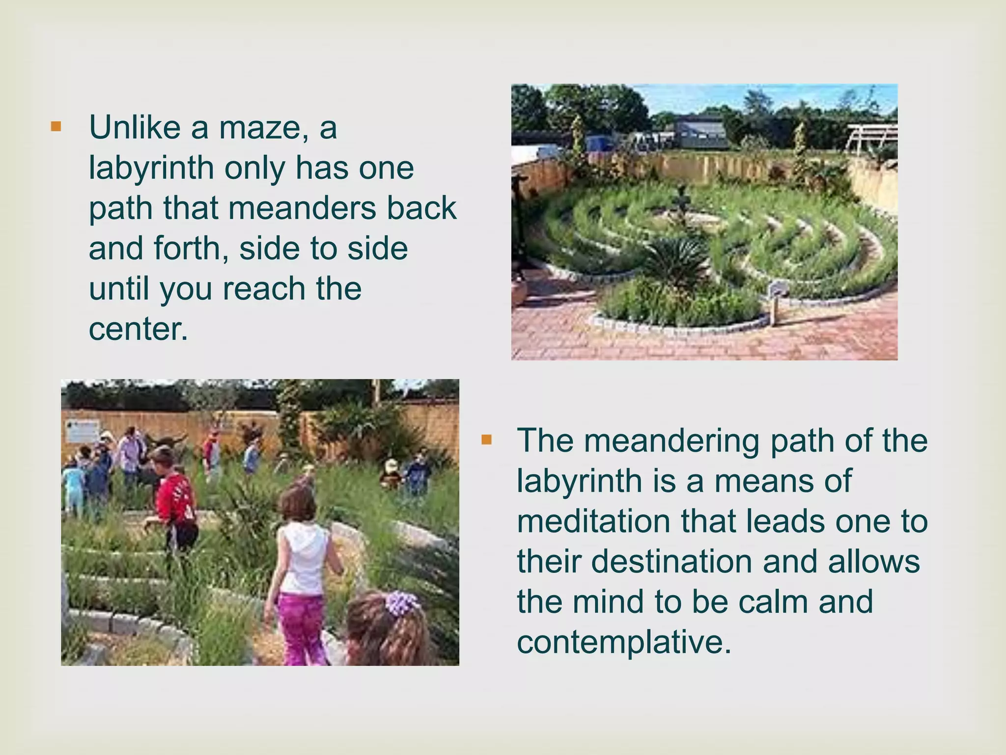  Unlike a maze, a
  labyrinth only has one
  path that meanders back
  and forth, side to side
  until you reach the
  center.


                             The meandering path of the
                              labyrinth is a means of
                              meditation that leads one to
                              their destination and allows
                              the mind to be calm and
                              contemplative.
 