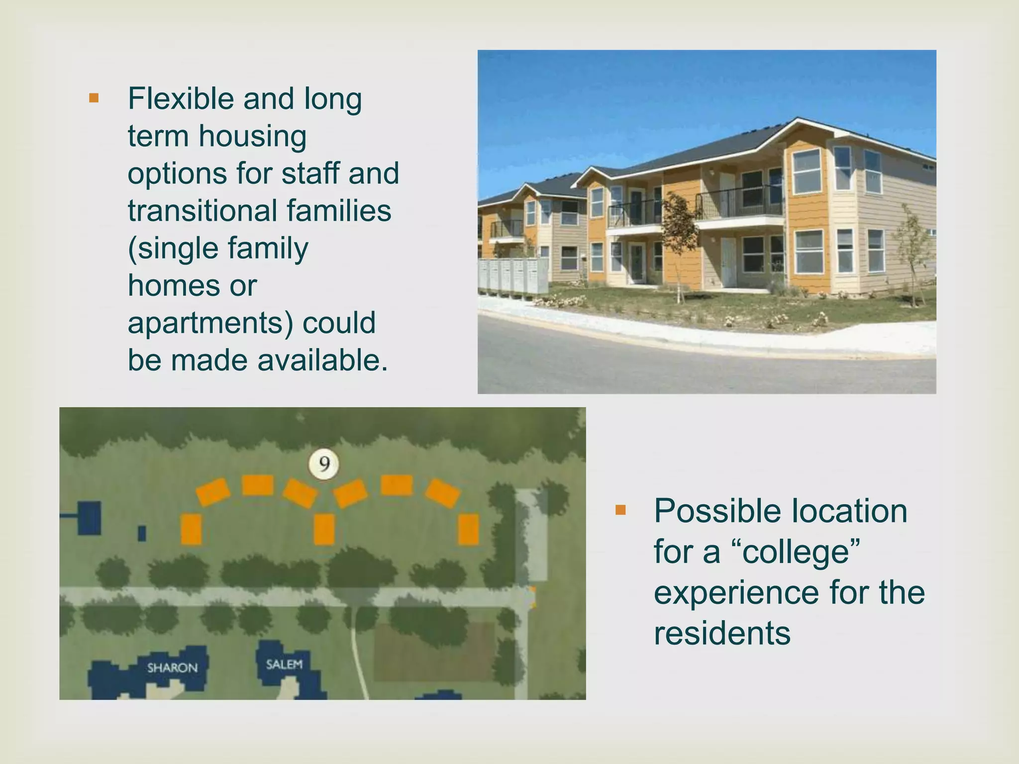 Flexible and long
  term housing
  options for staff and
  transitional families
  (single family
  homes or
  apartments) could
  be made available.



                           Possible location
                            for a “college”
                            experience for the
                            residents
 