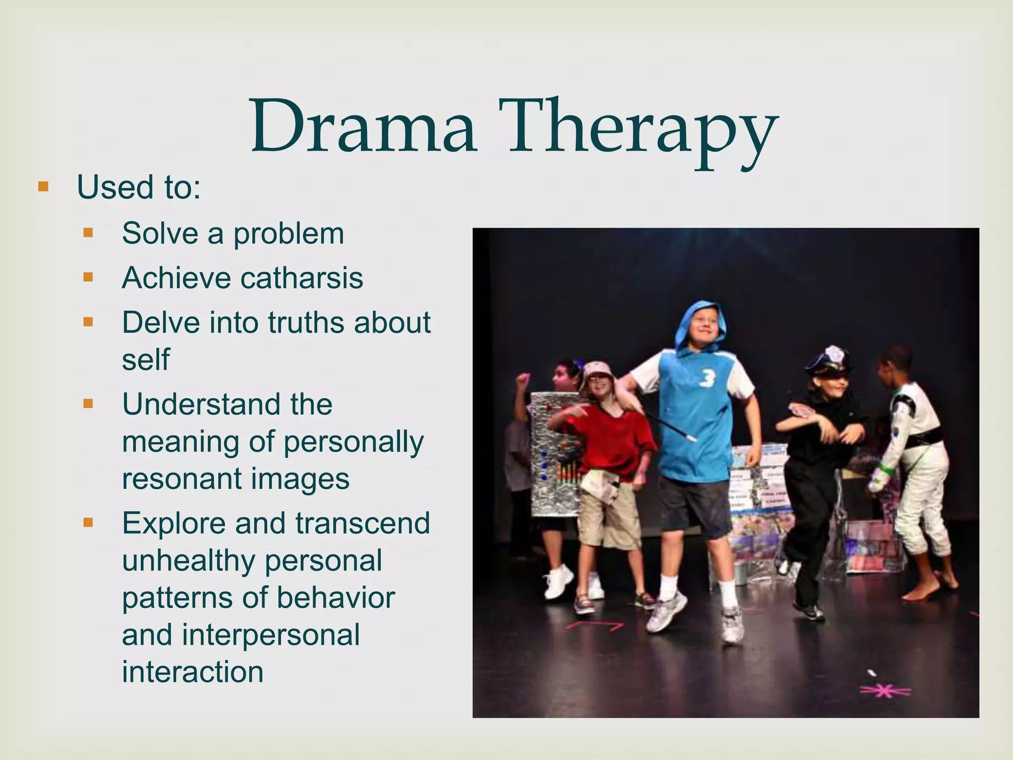 Drama Therapy
 Used to:
   Solve a problem
   Achieve catharsis
   Delve into truths about
    self
   Understand the
    meaning of personally
    resonant images
   Explore and transcend
    unhealthy personal
    patterns of behavior
    and interpersonal
    interaction
 