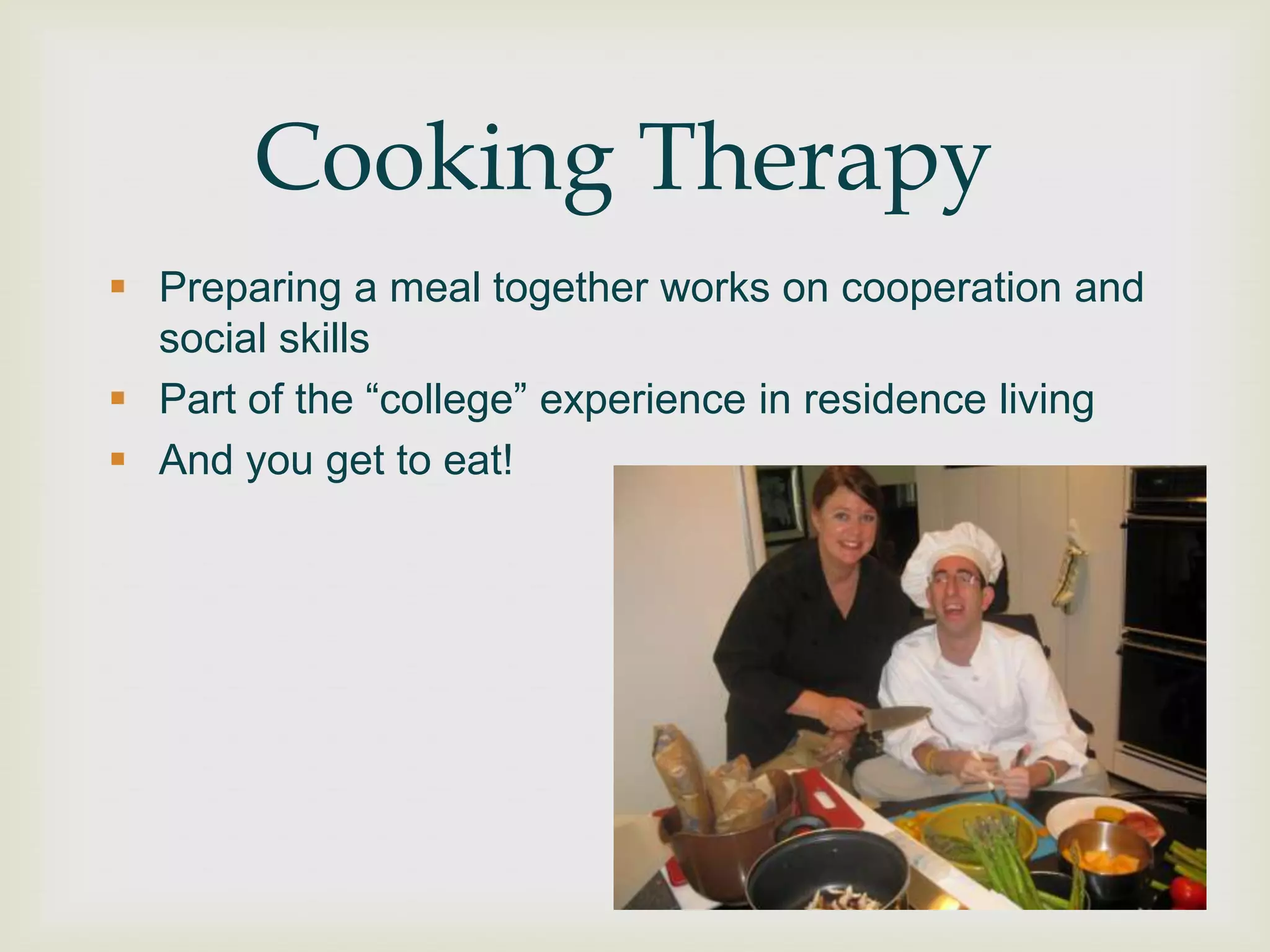 Cooking Therapy
 Preparing a meal together works on cooperation and
  social skills
 Part of the “college” experience in residence living
 And you get to eat!
 