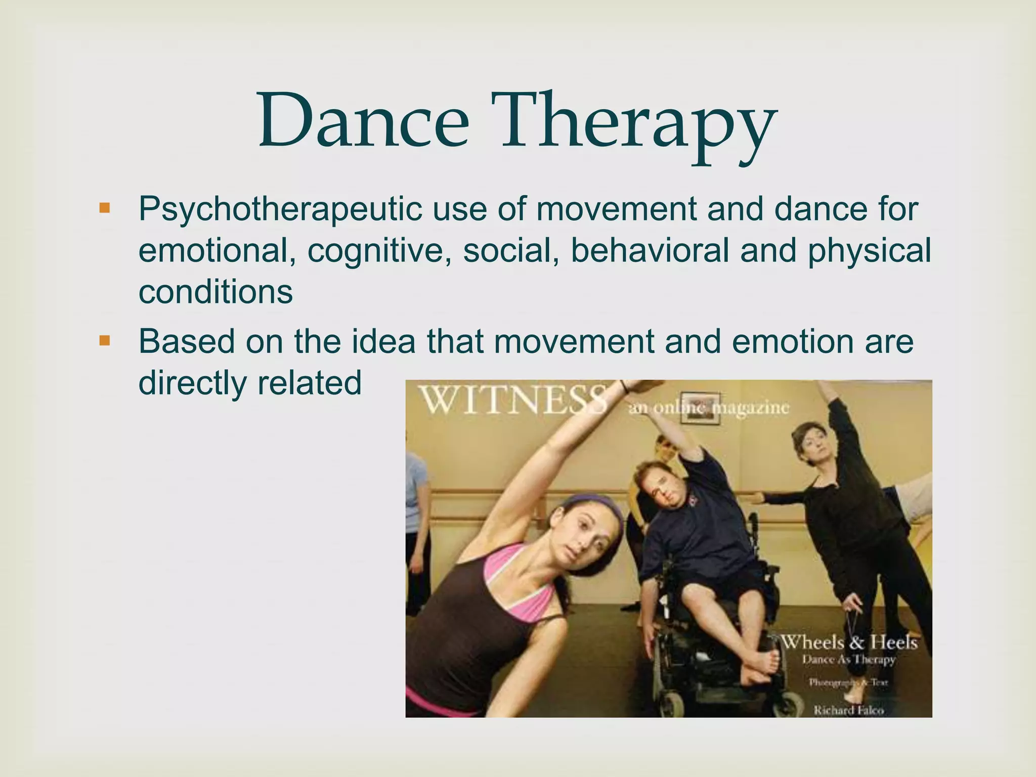 Dance Therapy
 Psychotherapeutic use of movement and dance for
  emotional, cognitive, social, behavioral and physical
  conditions
 Based on the idea that movement and emotion are
  directly related
 