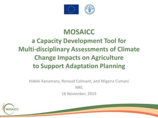 MOSAICC
a Capacity Development Tool for
Multi-disciplinary Assessments of Climate
Change Impacts on Agriculture
to Support Adaptation Planning
Hideki Kanamaru, Renaud Colmant, and Migena Cumani
NRC
16 November, 2015
 